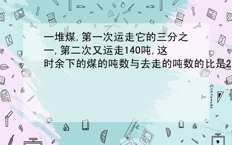 一堆煤,第一次运走它的三分之一,第二次又运走140吨,这时余下的煤的吨数与去走的吨数的比是2：3,这堆煤原有多少吨?