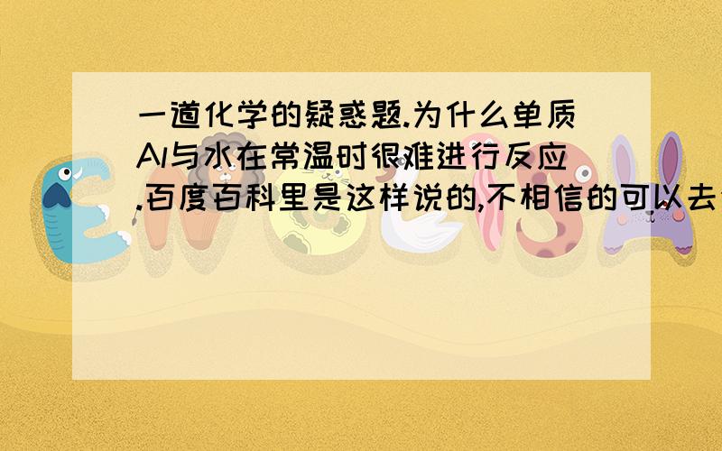 一道化学的疑惑题.为什么单质Al与水在常温时很难进行反应.百度百科里是这样说的,不相信的可以去金属性的百科里去看下.