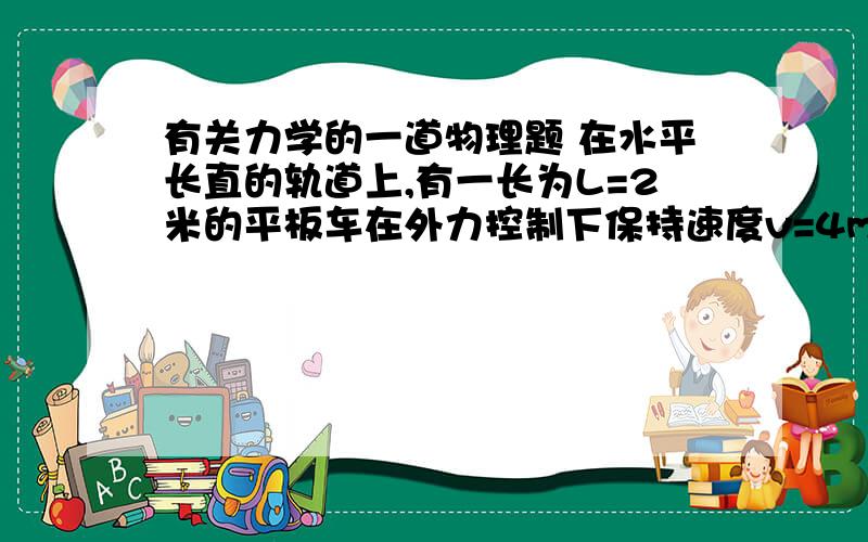 有关力学的一道物理题 在水平长直的轨道上,有一长为L=2米的平板车在外力控制下保持速度v=4m/s做匀速直线运动,某时刻将一质量为m=1kg的小滑块轻放在车面的中点,平板车在外力控制下仍然保