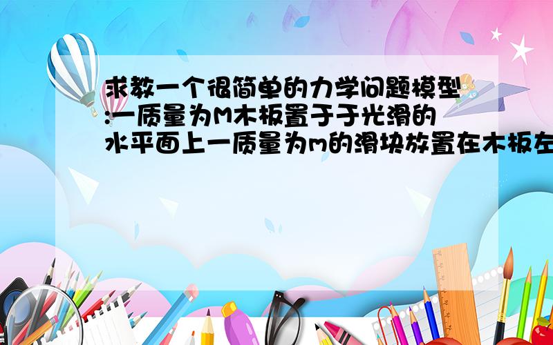 求教一个很简单的力学问题模型:一质量为M木板置于于光滑的水平面上一质量为m的滑块放置在木板左端木板与滑块的滑动摩擦力为f用水平的恒定拉力F作用于滑块使之运动当M足够小的时候,木