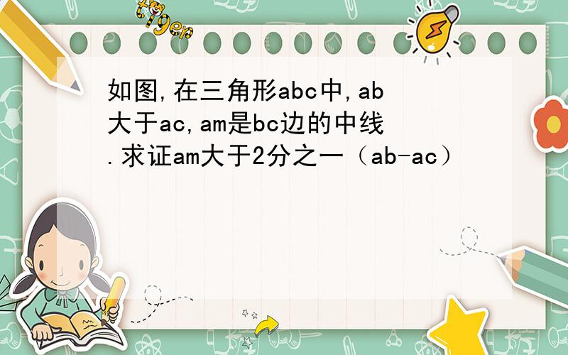 如图,在三角形abc中,ab大于ac,am是bc边的中线.求证am大于2分之一（ab-ac）