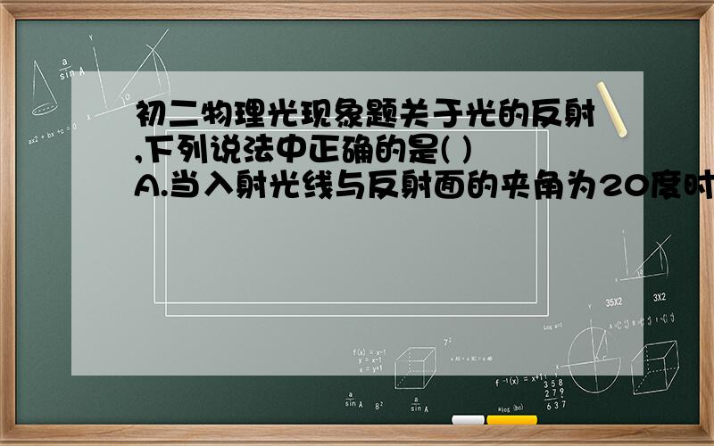 初二物理光现象题关于光的反射,下列说法中正确的是( ) A.当入射光线与反射面的夹角为20度时,反射角也为20度 B.入射光线靠近法线时,反射光线也靠近发现 C.入射角增大5度时,反射光线与入射