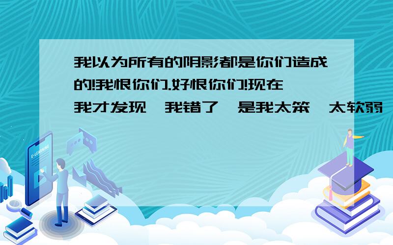 我以为所有的阴影都是你们造成的!我恨你们.好恨你们!现在我才发现,我错了,是我太笨,太软弱、太善良了.才被你们利用的!所有的结局都是我太善良而造成的!好累好累!我恨不动你们了,也不