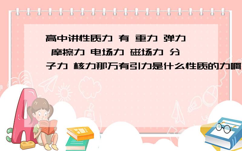 高中讲性质力 有 重力 弹力 摩擦力 电场力 磁场力 分子力 核力那万有引力是什么性质的力啊  貌似都不像啊  谢谢场力是什么？  能具体些吗  谢谢  还有老师说只有这七种性质力啊 ？？还有