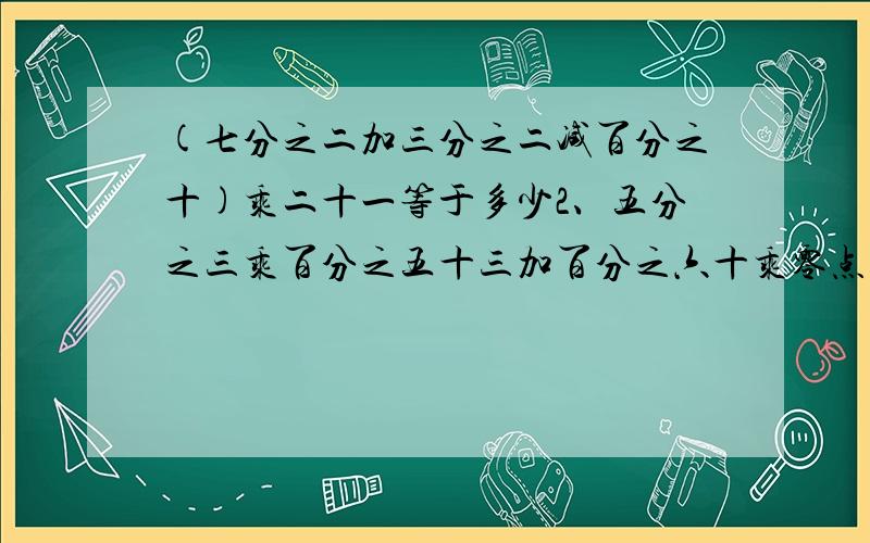 (七分之二加三分之二减百分之十)乘二十一等于多少2、五分之三乘百分之五十三加百分之六十乘零点四七