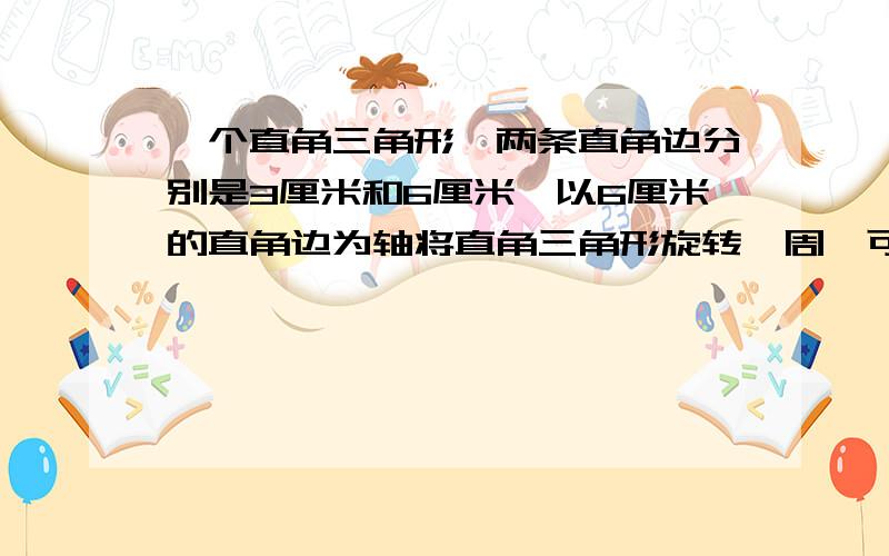 一个直角三角形,两条直角边分别是3厘米和6厘米,以6厘米的直角边为轴将直角三角形旋转一周,可以得到一个（）体,它的体积是（）立方厘米