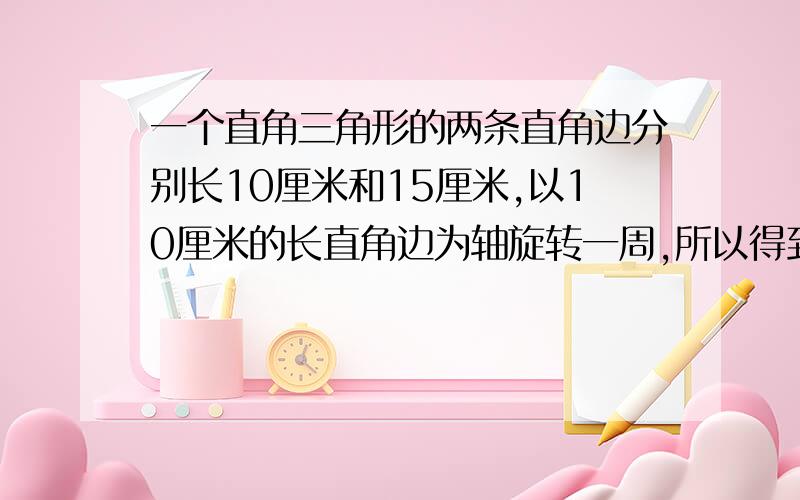 一个直角三角形的两条直角边分别长10厘米和15厘米,以10厘米的长直角边为轴旋转一周,所以得到图形的体积是多少?