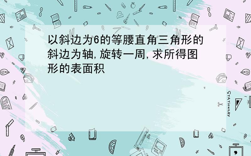 以斜边为6的等腰直角三角形的斜边为轴,旋转一周,求所得图形的表面积