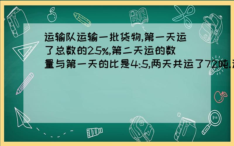 运输队运输一批货物,第一天运了总数的25%,第二天运的数量与第一天的比是4:5,两天共运了72吨.这批货物有多少吨?