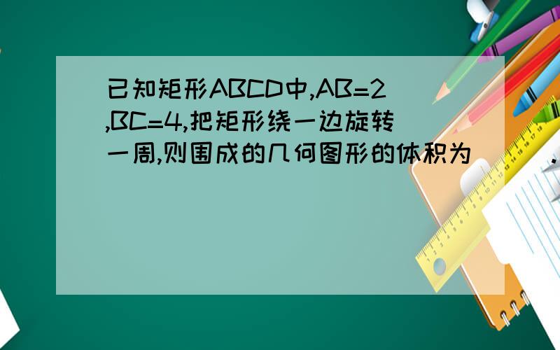 已知矩形ABCD中,AB=2,BC=4,把矩形绕一边旋转一周,则围成的几何图形的体积为＿＿＿.