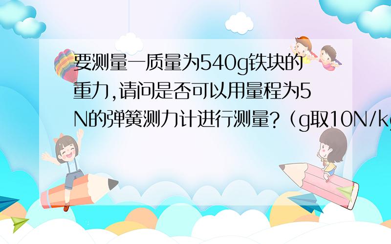 要测量一质量为540g铁块的重力,请问是否可以用量程为5N的弹簧测力计进行测量?（g取10N/kg）