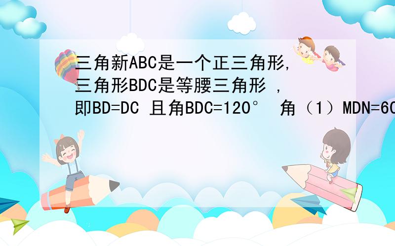 三角新ABC是一个正三角形,三角形BDC是等腰三角形 ,即BD=DC 且角BDC=120° 角（1）MDN=60°问：BM,MN,NC