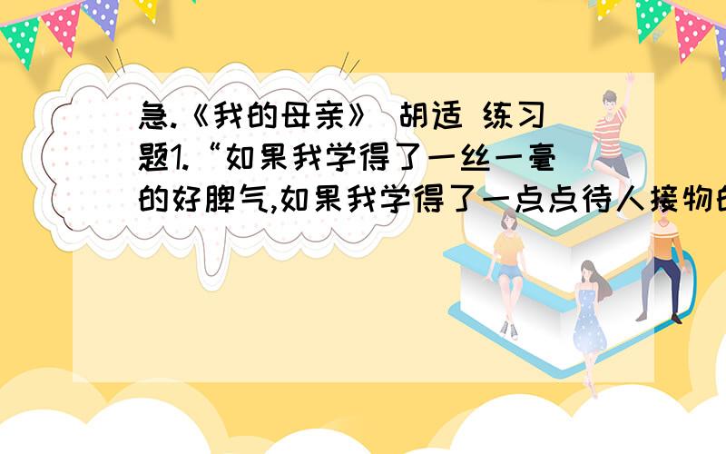 急.《我的母亲》 胡适 练习题1.“如果我学得了一丝一毫的好脾气,如果我学得了一点点待人接物的和气,如果我能宽恕人 ” 这句话中的三个如果连用,有什么用?2.文章语言虽然平淡,群个深深