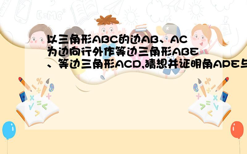 以三角形ABC的边AB、AC为边向行外作等边三角形ABE、等边三角形ACD,猜想并证明角APE与角APD的数量关系.