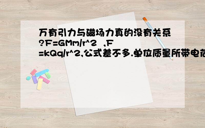 万有引力与磁场力真的没有关系?F=GMm/r^2  ,F=kQq/r^2,公式差不多.单位质量所带电荷量不同,所以系数K,G不同,对不对?求解.