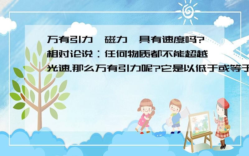 万有引力、磁力、具有速度吗?相对论说：任何物质都不能超越光速.那么万有引力呢?它是以低于或等于光速相互作用的吗?那么,磁力呢?