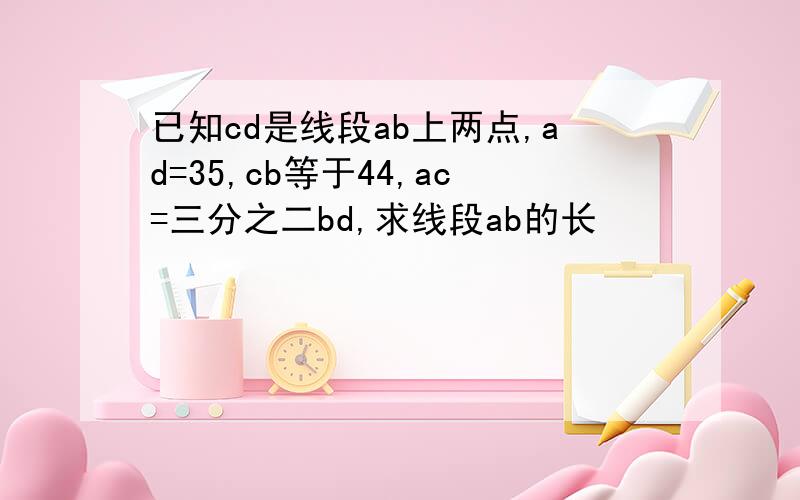 已知cd是线段ab上两点,ad=35,cb等于44,ac=三分之二bd,求线段ab的长