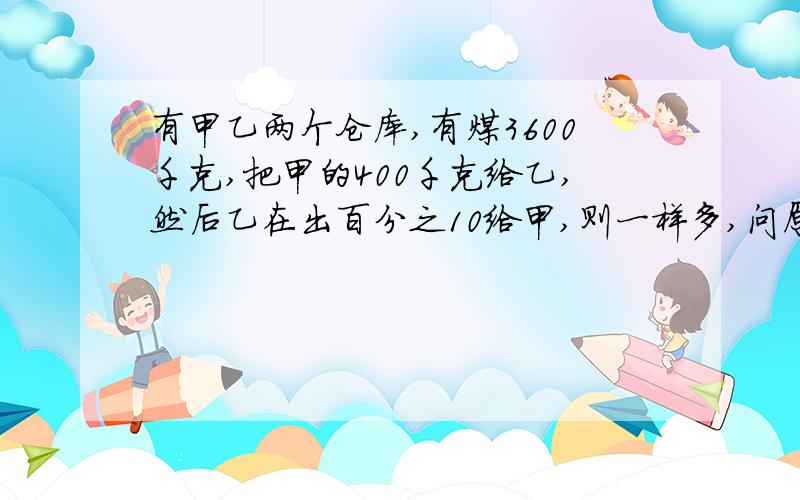 有甲乙两个仓库,有煤3600千克,把甲的400千克给乙,然后乙在出百分之10给甲,则一样多,问原来甲乙有多少千克