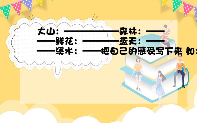 大山：——————森林：————鲜花：————蓝天：————溪水：——把自己的感受写下来 如：大海：让人感到心胸开阔,能够忘记忧愁和烦恼.