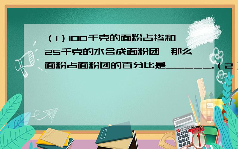 （1）100千克的面粉占掺和25千克的水合成面粉团,那么面粉占面粉团的百分比是_____.（2）（1）100千克的面粉占掺和25千克的水合成面粉团,那么面粉占面粉团的百分比是_____.（2）一公司去年获