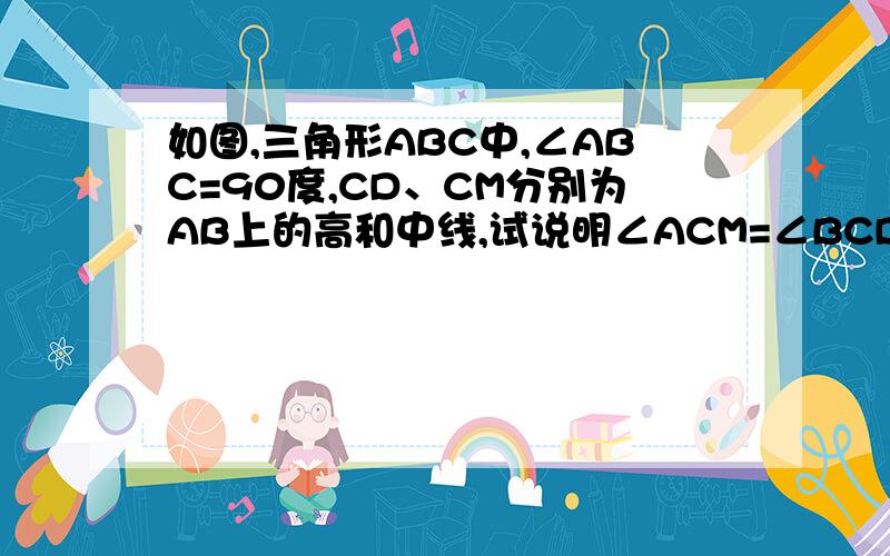 如图,三角形ABC中,∠ABC=90度,CD、CM分别为AB上的高和中线,试说明∠ACM=∠BCD