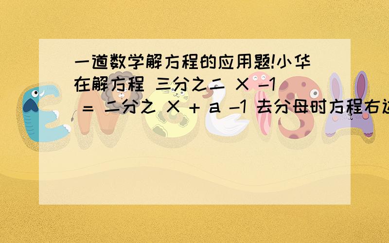 一道数学解方程的应用题!小华在解方程 三分之二 X -1 = 二分之 X + a -1 去分母时方程右边 -1 没有乘以 6 ,因此方程的解为 X = 2 ,你能求出a的值并正确的求出方程的解吗?要有过程、、用方程解