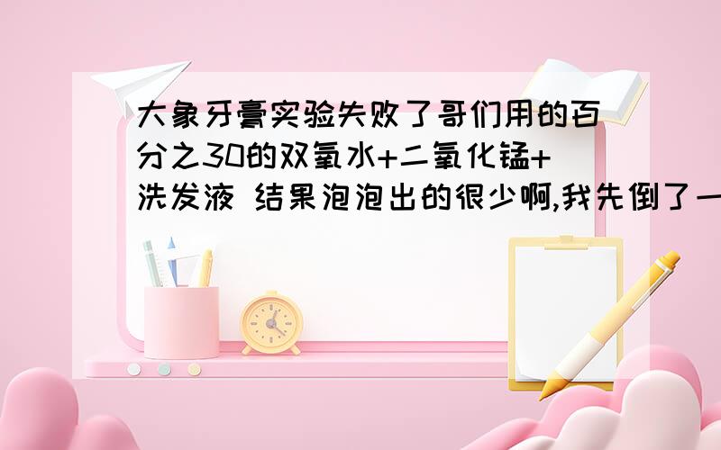 大象牙膏实验失败了哥们用的百分之30的双氧水+二氧化锰+洗发液 结果泡泡出的很少啊,我先倒了一点双氧水在500ml的塑料瓶里面,然后挤了一些洗发液,最后加入二氧化锰粉末,反应是有那么一