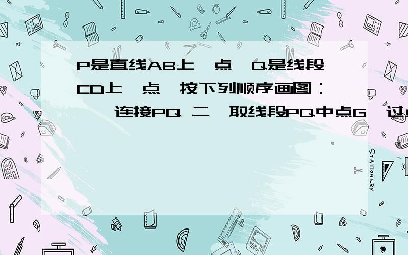 P是直线AB上一点,Q是线段CD上一点,按下列顺序画图：一、连接PQ 二、取线段PQ中点G,过点G画线段PQ垂线交AP是直线AB上一点,Q是线段CD上一点,按下列顺序画图：一、连接PQ二、取线段PQ中点G,过点G