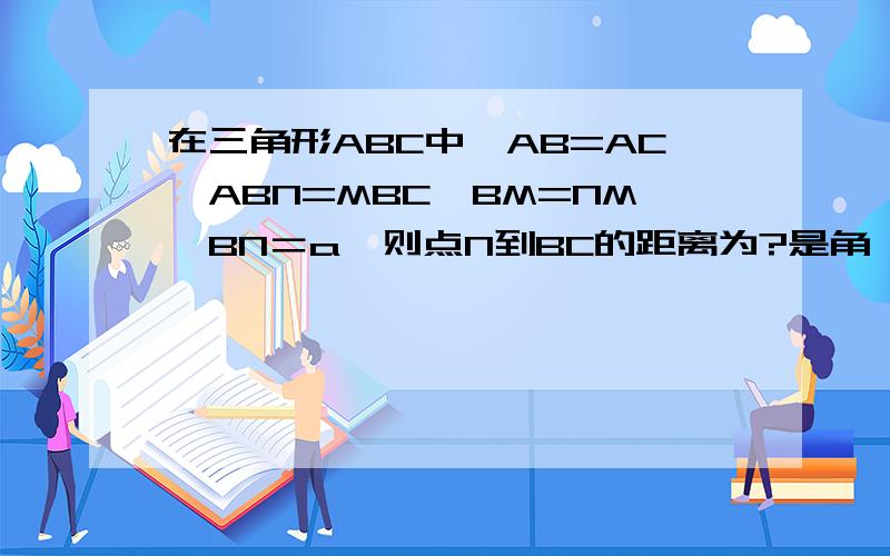 在三角形ABC中,AB=AC,ABN=MBC,BM=NM,BN＝a,则点N到BC的距离为?是角