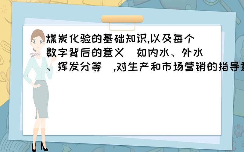 煤炭化验的基础知识,以及每个数字背后的意义（如内水、外水、挥发分等）,对生产和市场营销的指导意义?化验的基本常识是那些,数值从哪里来的,化验每个步骤的注意事项及操作规程,每个