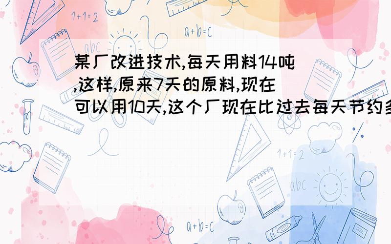 某厂改进技术,每天用料14吨,这样,原来7天的原料,现在可以用10天,这个厂现在比过去每天节约多少吨?