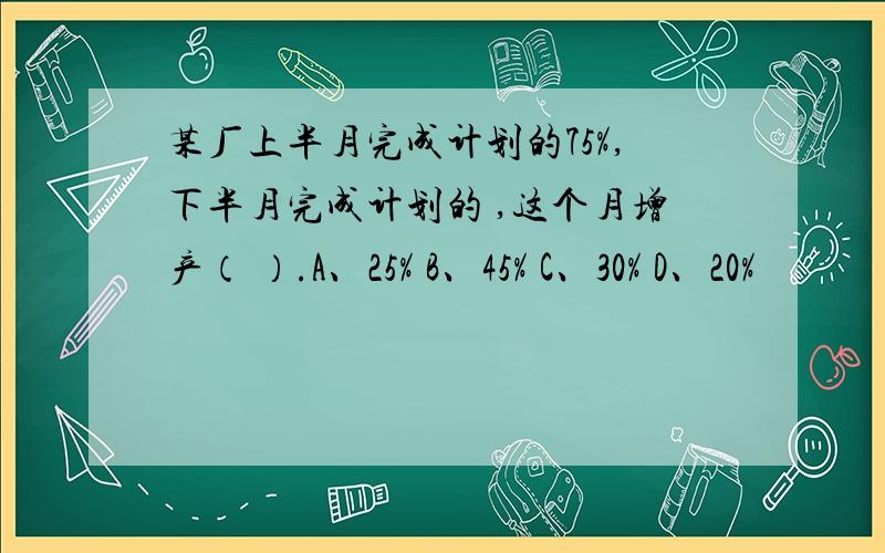 某厂上半月完成计划的75%,下半月完成计划的 ,这个月增产（ ）.A、25% B、45% C、30% D、20%