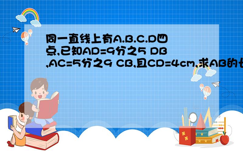 同一直线上有A.B.C.D四点,已知AD=9分之5 DB,AC=5分之9 CB,且CD=4cm,求AB的长.（有因为所以的那种）