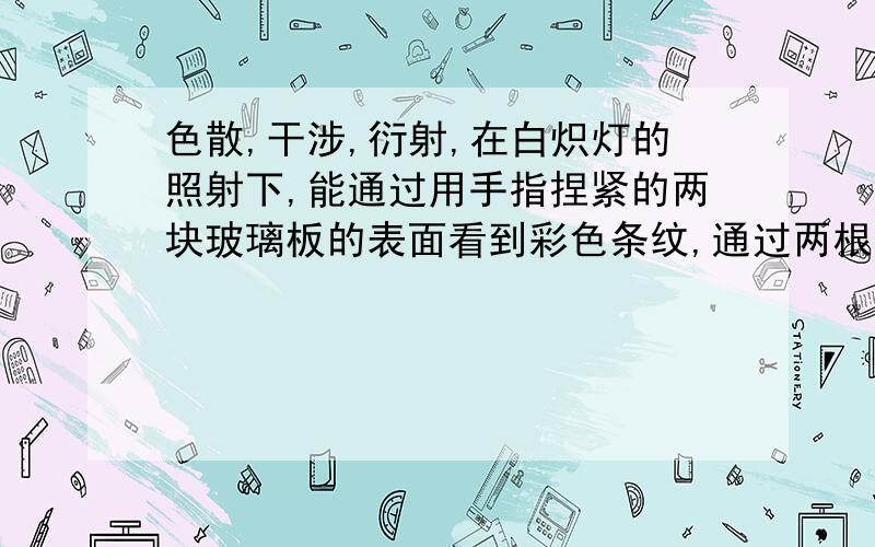 色散,干涉,衍射,在白炽灯的照射下,能通过用手指捏紧的两块玻璃板的表面看到彩色条纹,通过两根并在一起的铅笔狭缝去观察发光的白炽灯,也会看到彩色条纹,则这两种现象（ ）A．都是干涉