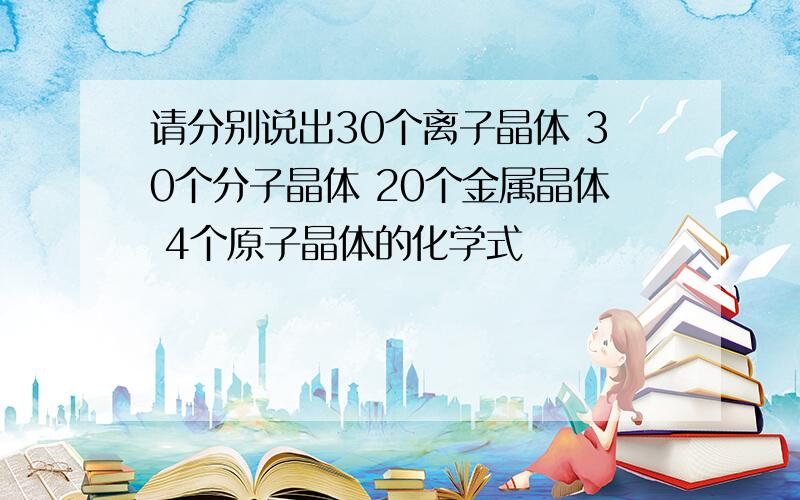 请分别说出30个离子晶体 30个分子晶体 20个金属晶体 4个原子晶体的化学式