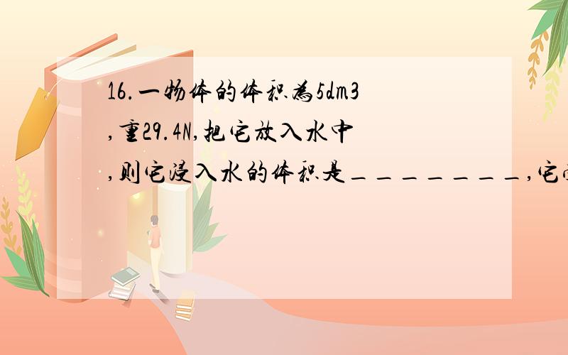 16.一物体的体积为5dm3,重29.4N,把它放入水中,则它浸入水的体积是_______,它受到的浮 力是________16.一物体的体积为5dm3,重29.4N,把它放入水中,则它浸入水的体积是_______,它受到的浮 力是________ 17.