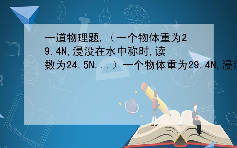 一道物理题,（一个物体重为29.4N,浸没在水中称时,读数为24.5N...）一个物体重为29.4N,浸没在水中称时,读数为24.5N,求：1、物体受到的浮力；2、物体的体积；3、物体的密度.公式+数据代入+答案,