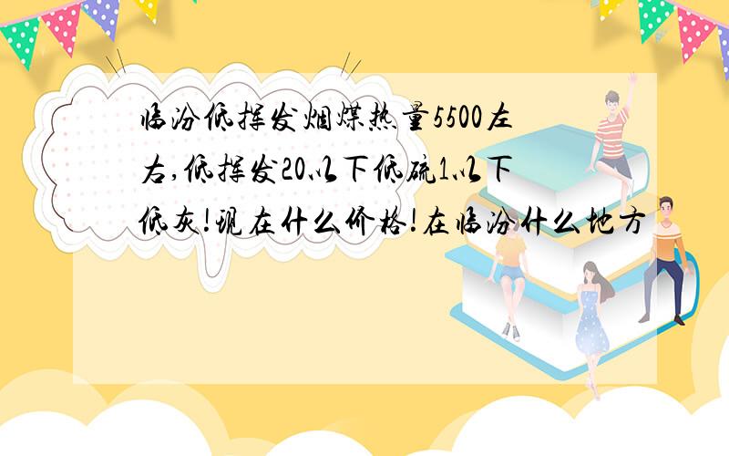 临汾低挥发烟煤热量5500左右,低挥发20以下低硫1以下低灰!现在什么价格!在临汾什么地方