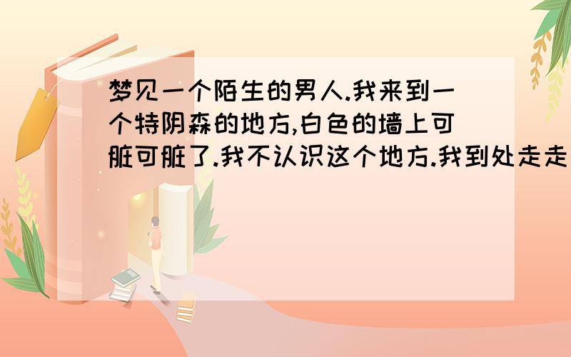 梦见一个陌生的男人.我来到一个特阴森的地方,白色的墙上可脏可脏了.我不认识这个地方.我到处走走看看.突然看见一间小屋,我朝里面看.里面有一个男人背对着我,他面前的桌子上都是尸体,