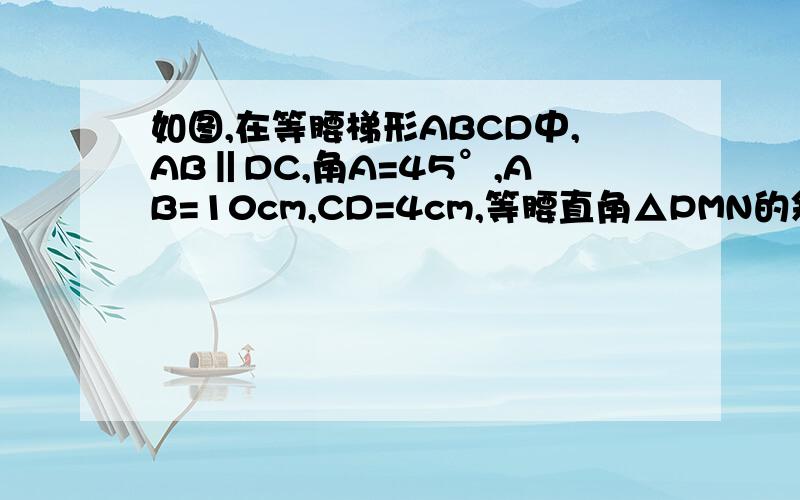 如图,在等腰梯形ABCD中,AB‖DC,角A=45°,AB=10cm,CD=4cm,等腰直角△PMN的斜边MN=10cm,点A与点N重合,MN与在一条直线上,设等腰梯形ABCD不动,等腰直角△PMN沿AB所在直线以1m每秒的速度向右移动,直到点 N与