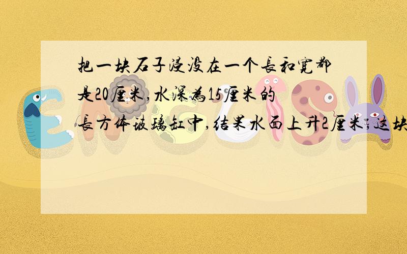 把一块石子浸没在一个长和宽都是20厘米,水深为15厘米的长方体玻璃缸中,结果水面上升2厘米,这块石子的体