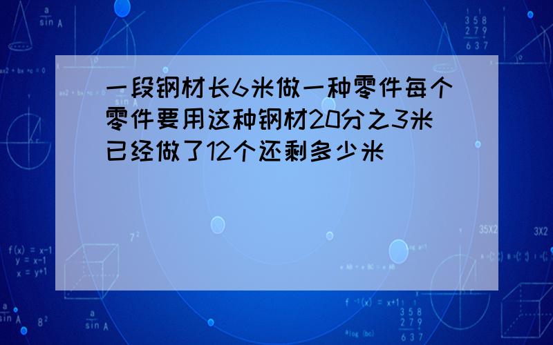 一段钢材长6米做一种零件每个零件要用这种钢材20分之3米已经做了12个还剩多少米