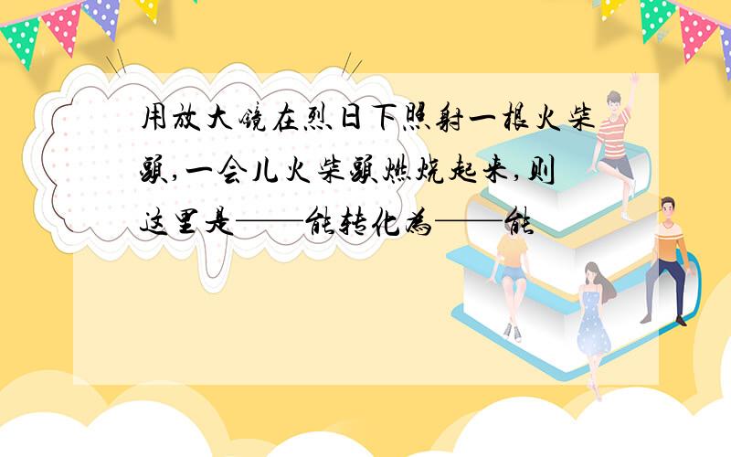 用放大镜在烈日下照射一根火柴头,一会儿火柴头燃烧起来,则这里是——能转化为——能