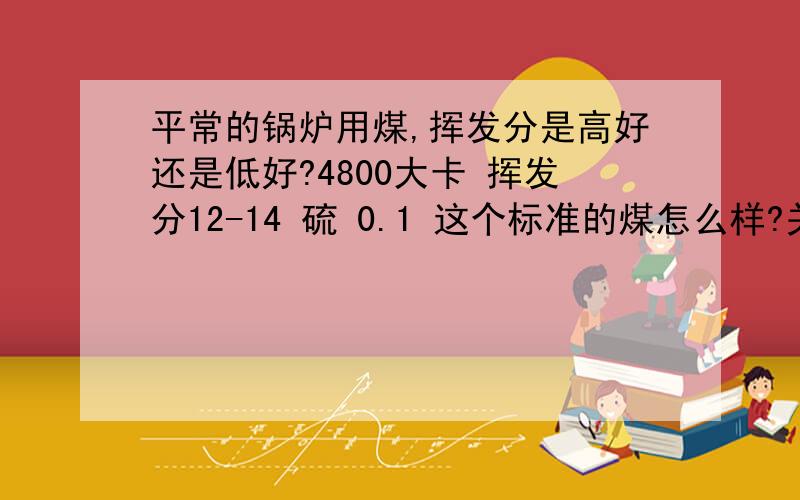 平常的锅炉用煤,挥发分是高好还是低好?4800大卡 挥发分12-14 硫 0.1 这个标准的煤怎么样?关键是想问挥发分是高好还是低好!