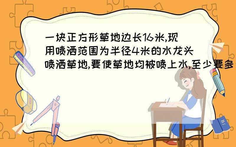 一块正方形草地边长16米,现用喷洒范围为半径4米的水龙头喷洒草地,要使草地均被喷上水,至少要多少个水龙头?