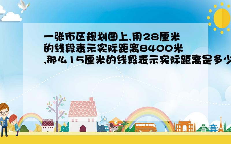 一张市区规划图上,用28厘米的线段表示实际距离8400米,那么15厘米的线段表示实际距离是多少米?