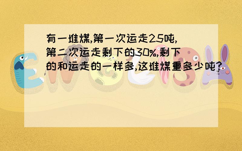 有一堆煤,第一次运走25吨,第二次运走剩下的30%,剩下的和运走的一样多,这堆煤重多少吨?