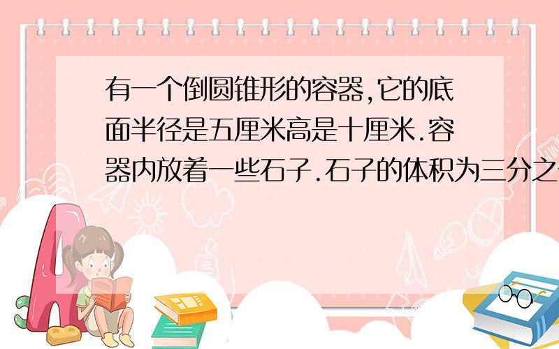 有一个倒圆锥形的容器,它的底面半径是五厘米高是十厘米.容器内放着一些石子.石子的体积为三分之一百九十六派立方厘米.在容器内倒满水后.再把石子全部拿出来,求此时容器内水面的高度.