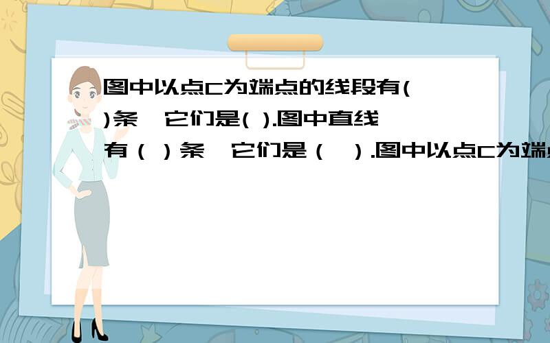 图中以点C为端点的线段有( )条,它们是( ).图中直线有（）条,它们是（ ）.图中以点C为端点的接：射线有（ ）条,能用图中字母表示的射线有（ ）.