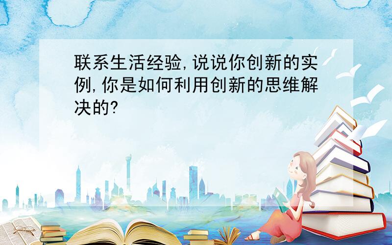 联系生活经验,说说你创新的实例,你是如何利用创新的思维解决的?